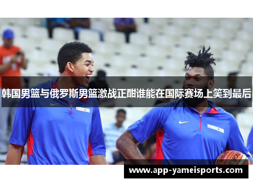 韩国男篮与俄罗斯男篮激战正酣谁能在国际赛场上笑到最后
